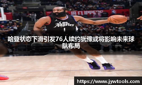 哈登状态下滑引发76人续约犹豫或将影响未来球队布局